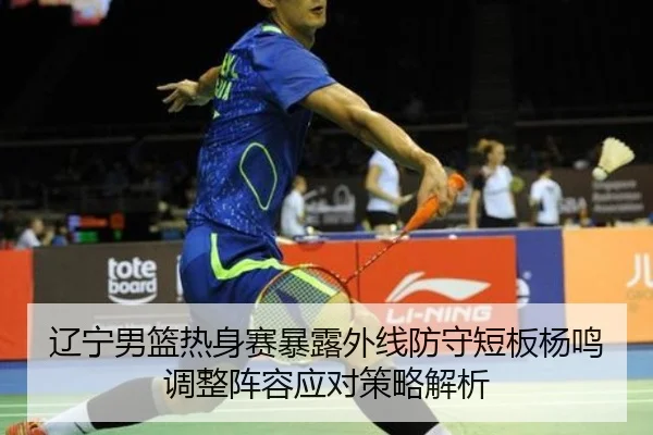 辽宁男篮热身赛暴露外线防守短板杨鸣调整阵容应对策略解析
